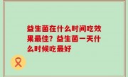 益生菌在什么时间吃效果最佳？益生菌一天什么时候吃最好