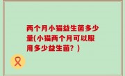 两个月小猫益生菌多少量(小猫两个月可以服用多少益生菌？)