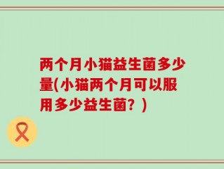 两个月小猫益生菌多少量(小猫两个月可以服用多少益生菌？)