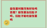 益生菌对腹泻有好处吗百度？益生菌治拉肚子吗，拉肚子能吃益生菌吗