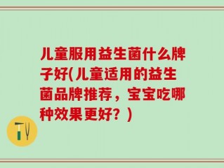 儿童服用益生菌什么牌子好(儿童适用的益生菌品牌推荐，宝宝吃哪种效果更好？)