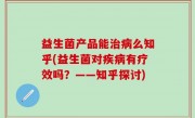 益生菌产品能治病么知乎(益生菌对疾病有疗效吗？——知乎探讨)