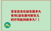 宝宝出生吃益生菌多久有效(益生菌对新生儿的疗效能持续多久？)