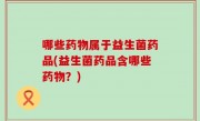 哪些药物属于益生菌药品(益生菌药品含哪些药物？)