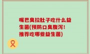 嘴巴臭拉肚子吃什么益生菌(预防口臭腹泻！推荐吃哪些益生菌)