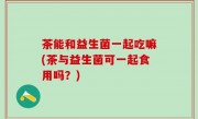 茶能和益生菌一起吃嘛(茶与益生菌可一起食用吗？)