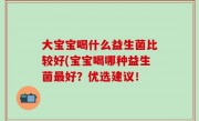 大宝宝喝什么益生菌比较好(宝宝喝哪种益生菌最好？优选建议！