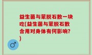 益生菌与蒙脱石散一块吃(益生菌与蒙脱石散合用对身体有何影响？)