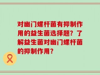 对幽门螺杆菌有抑制作用的益生菌选择题？了解益生菌对幽门螺杆菌的抑制作用？