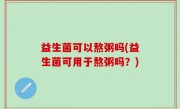 益生菌可以熬粥吗(益生菌可用于熬粥吗？)