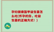 孕妇健康盔甲益生菌怎么吃(怀孕的你，吃益生菌的正确方式！)