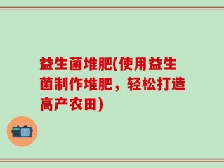 益生菌堆肥(使用益生菌制作堆肥，轻松打造高产农田)