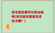 延华益生菌可以放冰箱吗(延华益生菌是否适合冷藏？)