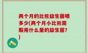 两个月的比熊益生菌喂多少(两个月小比熊需服用什么量的益生菌？)
