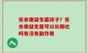 乐亦康益生菌孩子？乐亦康益生菌可以长期吃吗有没有副作用
