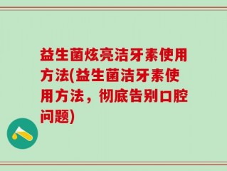 益生菌炫亮洁牙素使用方法(益生菌洁牙素使用方法，彻底告别口腔问题)