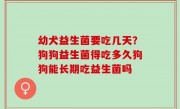 幼犬益生菌要吃几天？狗狗益生菌得吃多久狗狗能长期吃益生菌吗