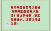 每周喝益生菌几次最好(每周喝益生菌几次最佳？建议新标题：制定健康计划，适量饮用益生菌)