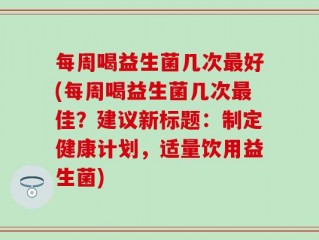 每周喝益生菌几次最好(每周喝益生菌几次最佳？建议新标题：制定健康计划，适量饮用益生菌)