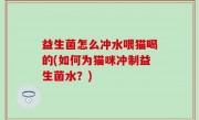 益生菌怎么冲水喂猫喝的(如何为猫咪冲制益生菌水？)