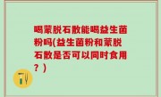 喝蒙脱石散能喝益生菌粉吗(益生菌粉和蒙脱石散是否可以同时食用？)