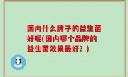 国内什么牌子的益生菌好呢(国内哪个品牌的益生菌效果最好？)