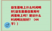 益生菌晚上什么时间喝好(益生菌最佳服用时间是晚上吗？建议什么时间喝比较好？（44字）)