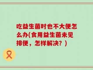 吃益生菌时也不大便怎么办(食用益生菌未见排便，怎样解决？)