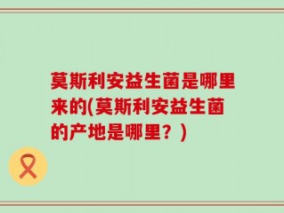 莫斯利安益生菌是哪里来的(莫斯利安益生菌的产地是哪里？)