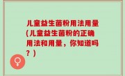 儿童益生菌粉用法用量(儿童益生菌粉的正确用法和用量，你知道吗？)