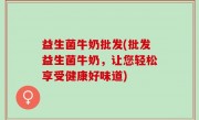 益生菌牛奶批发(批发益生菌牛奶，让您轻松享受健康好味道)