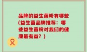 品牌的益生菌粉有哪些(益生菌品牌推荐：哪些益生菌粉对我们的健康最有益？)