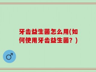 牙齿益生菌怎么用(如何使用牙齿益生菌？)