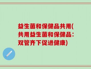 益生菌和保健品共用(共用益生菌和保健品：双管齐下促进健康)