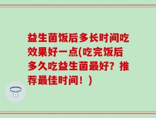 益生菌饭后多长时间吃效果好一点(吃完饭后多久吃益生菌最好？推荐最佳时间！)