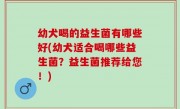 幼犬喝的益生菌有哪些好(幼犬适合喝哪些益生菌？益生菌推荐给您！)