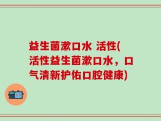 益生菌漱口水 活性(活性益生菌漱口水，口气清新护佑口腔健康)