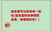 益生菌可以和党参一起吃(益生菌和党参搭配食用，有哪些好处？)