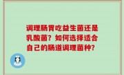 调理肠胃吃益生菌还是乳酸菌？如何选择适合自己的肠道调理菌种？