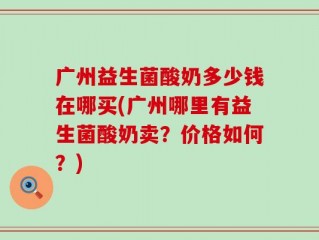 广州益生菌酸奶多少钱在哪买(广州哪里有益生菌酸奶卖？价格如何？)