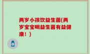 两岁小孩饮益生菌(两岁宝宝喝益生菌有益健康！)