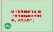 喝了益生菌老打嗝(喝了益生菌后出现持续打嗝，该怎么办？)