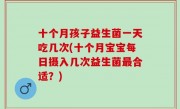 十个月孩子益生菌一天吃几次(十个月宝宝每日摄入几次益生菌最合适？)
