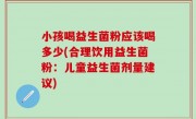 小孩喝益生菌粉应该喝多少(合理饮用益生菌粉：儿童益生菌剂量建议)