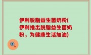 伊利脱脂益生菌奶粉(伊利推出脱脂益生菌奶粉，为健康生活加油)