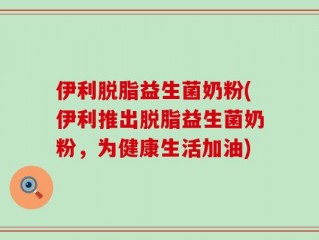 伊利脱脂益生菌奶粉(伊利推出脱脂益生菌奶粉，为健康生活加油)