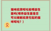 猫咪应激呕吐能喂益生菌吗(喂养益生菌是否可以缓解应激引起的猫咪呕吐？)