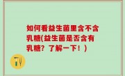 如何看益生菌里含不含乳糖(益生菌是否含有乳糖？了解一下！)