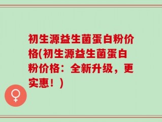 初生源益生菌蛋白粉价格(初生源益生菌蛋白粉价格：全新升级，更实惠！)