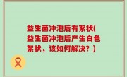 益生菌冲泡后有絮状(益生菌冲泡后产生白色絮状，该如何解决？)